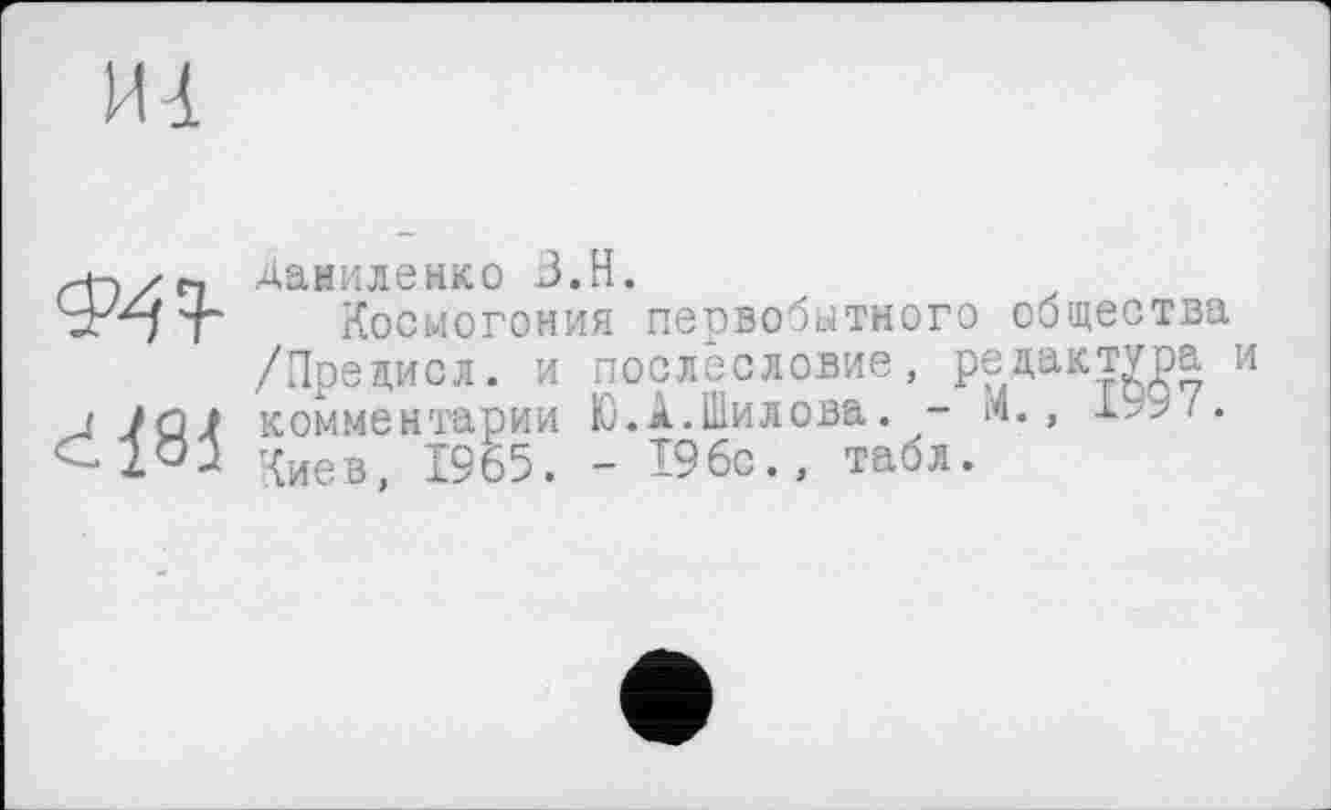 ﻿Даниленко B.H.
t“ Космогония первобытного общества /Предисл. и послесловие, редактура и < JQÂ комментарии Ю.А.Шилова. - «.,	/.
Киев, 1965. - 196с., табл.